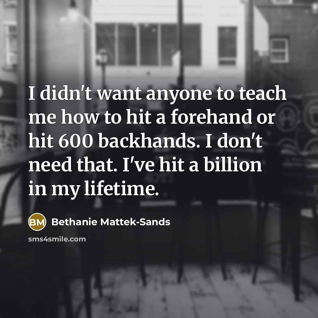 “I didn't want anyone to teach me how to hit a forehand or hit 600 backhands. I don't need that. I've hit a billion in my lifetime.” quote by Bethanie Mattek-Sands