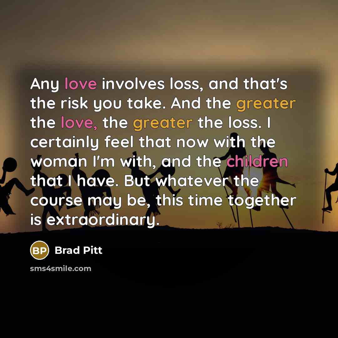 “Any love involves loss, and that's the risk you take. And the greater the love, the greater the loss. I certainly feel that now with the woman I'm with, and the children that I have. But whatever the course may be, this time together is extraordinary.” quote by Brad Pitt