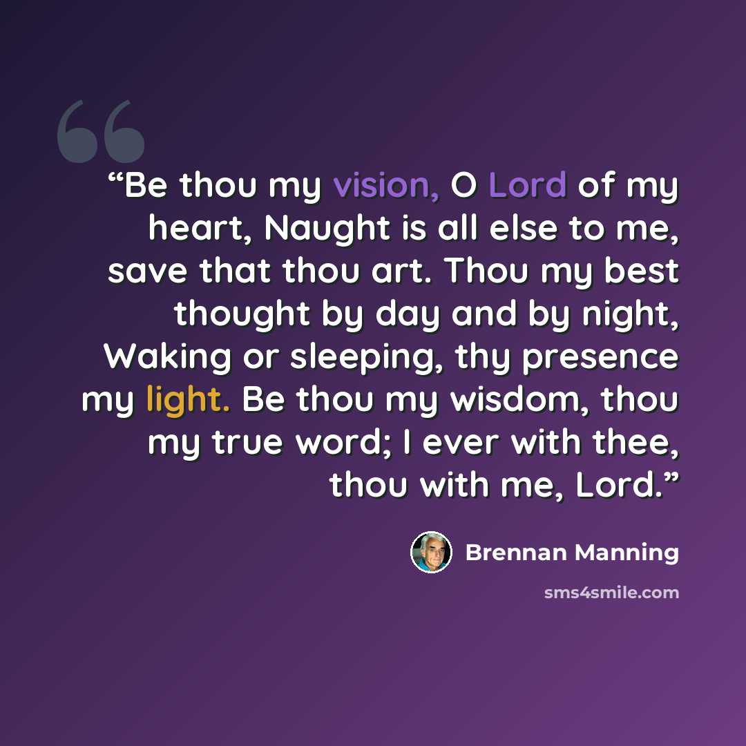 “Be thou my vision, O Lord of my heart, Naught is all else to me, save that thou art. Thou my best thought by day and by night, Waking or sleeping, thy presence my light. Be thou my wisdom, thou my true word; I ever with thee, thou with me, Lord.” quote by Brennan Manning
