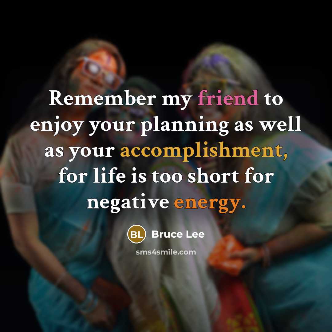“Remember my friend to enjoy your planning as well as your accomplishment, for life is too short for negative energy.” quote by Bruce Lee