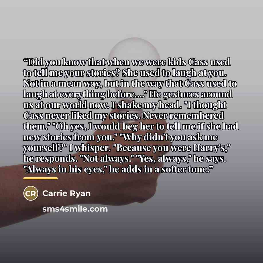 “Did you know that when we were kids Cass used to tell me your stories? She used to laugh at you. Not in a mean way, but in the way that Cass used to laugh at everything before…" He gestures around us at our world now. I shake my head. "I thought Cass never liked my stories. Never remembered them."…” quote by Carrie Ryan