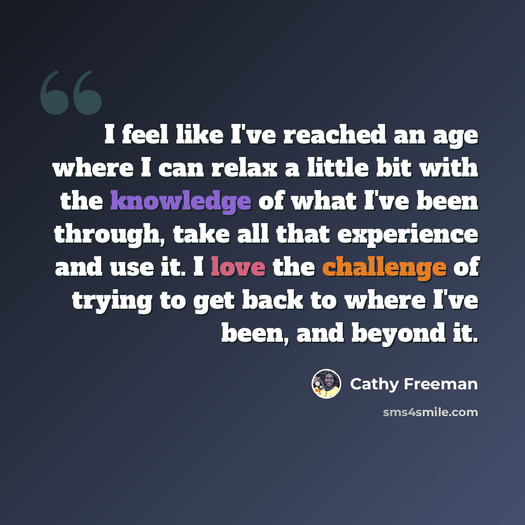 “I feel like I've reached an age where I can relax a little bit with the knowledge of what I've been through, take all that experience and use it. I love the challenge of trying to get back to where I've been, and beyond it.” quote by Cathy Freeman