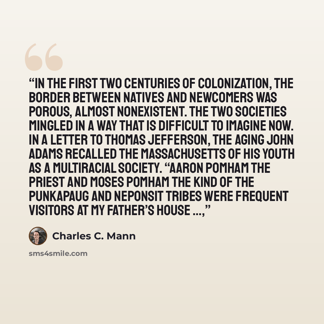 “In the first two centuries of colonization, the border between natives and newcomers was porous, almost nonexistent. The two societies mingled in a way that is difficult to imagine now. In a letter to Thomas Jefferson, the aging John Adams recalled the Massachusetts of his youth as a multiracial…” quote by Charles C. Mann