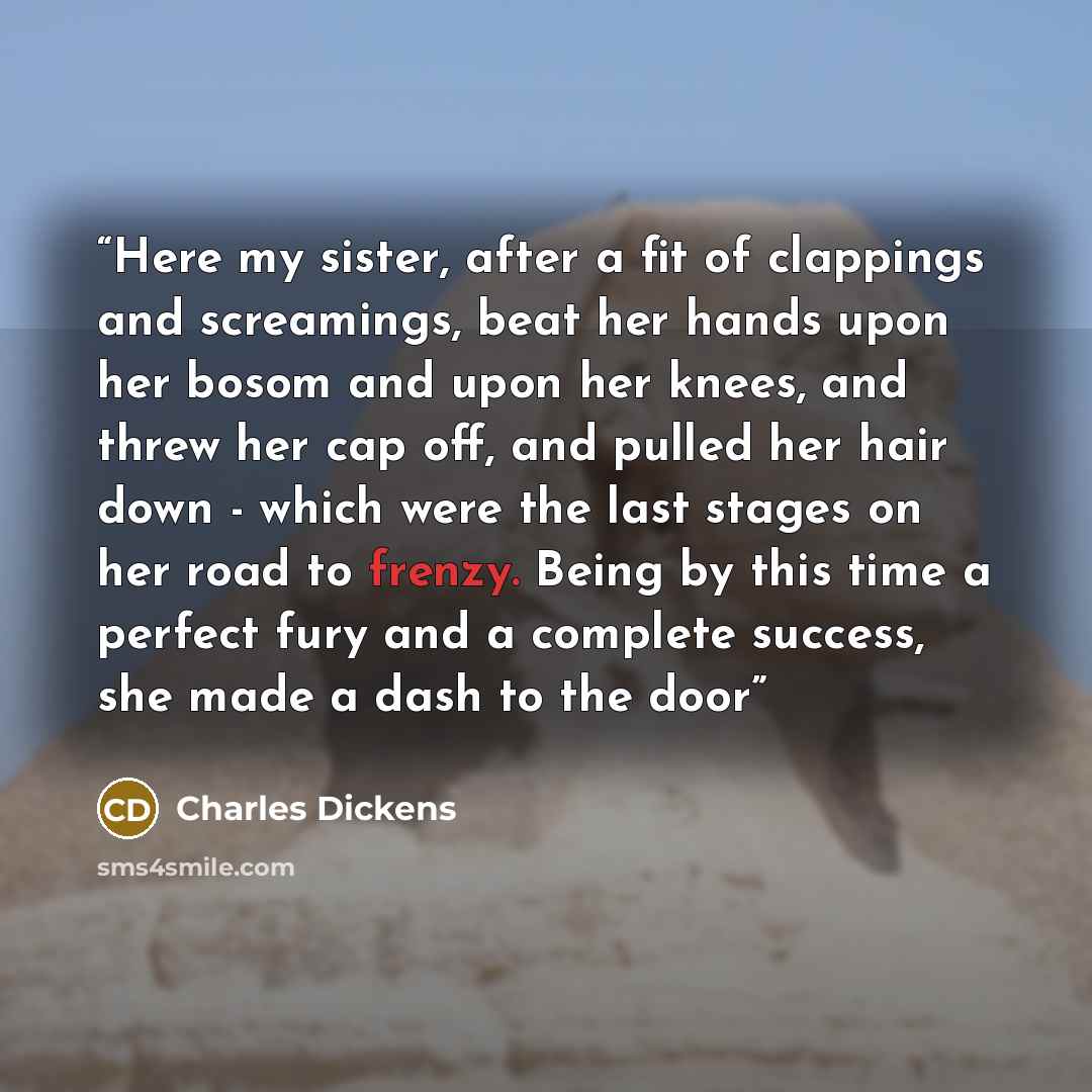 “Here my sister, after a fit of clappings and screamings, beat her hands upon her bosom and upon her knees, and threw her cap off, and pulled her hair down - which were the last stages on her road to frenzy. Being by this time a perfect fury and a complete success, she made a dash to the door” quote by Charles Dickens
