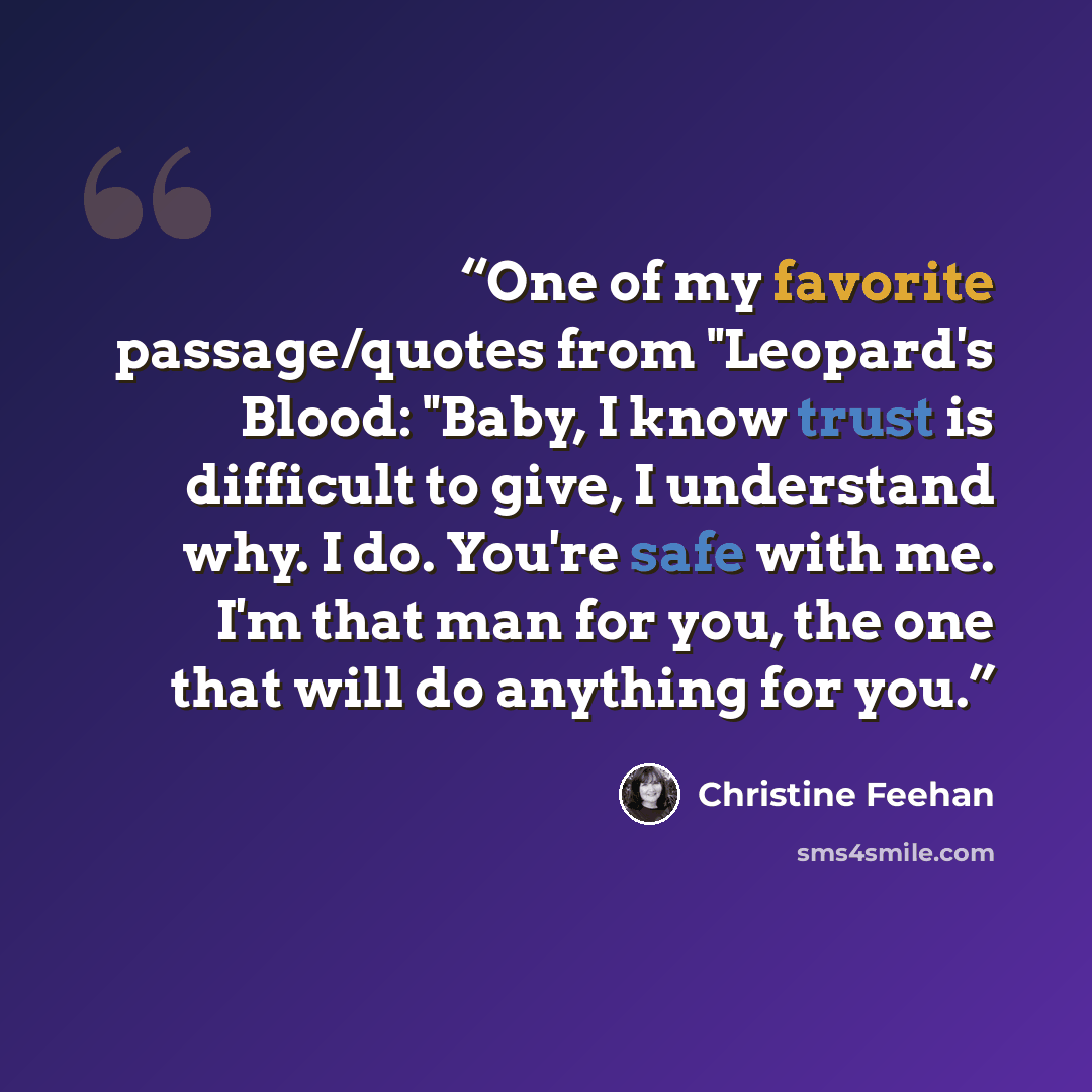 “One of my favorite passage/quotes from "Leopard's Blood: "Baby, I know trust is difficult to give, I understand why. I do. You're safe with me. I'm that man for you, the one that will do anything for you.” quote by Christine Feehan