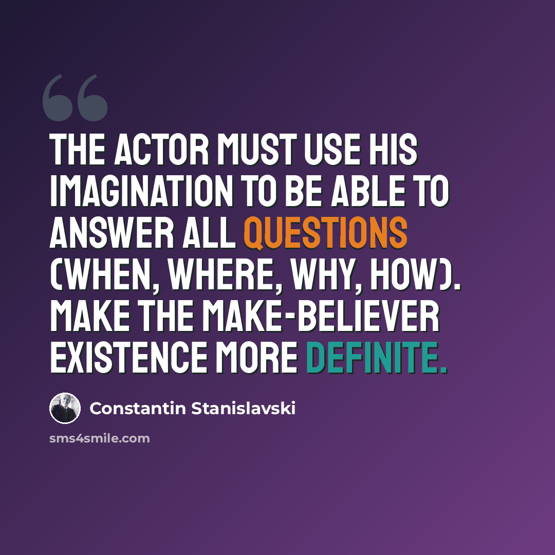 “The actor must use his imagination to be able to answer all questions (when, where, why, how). Make the make-believer existence more definite.” quote by Constantin Stanislavski
