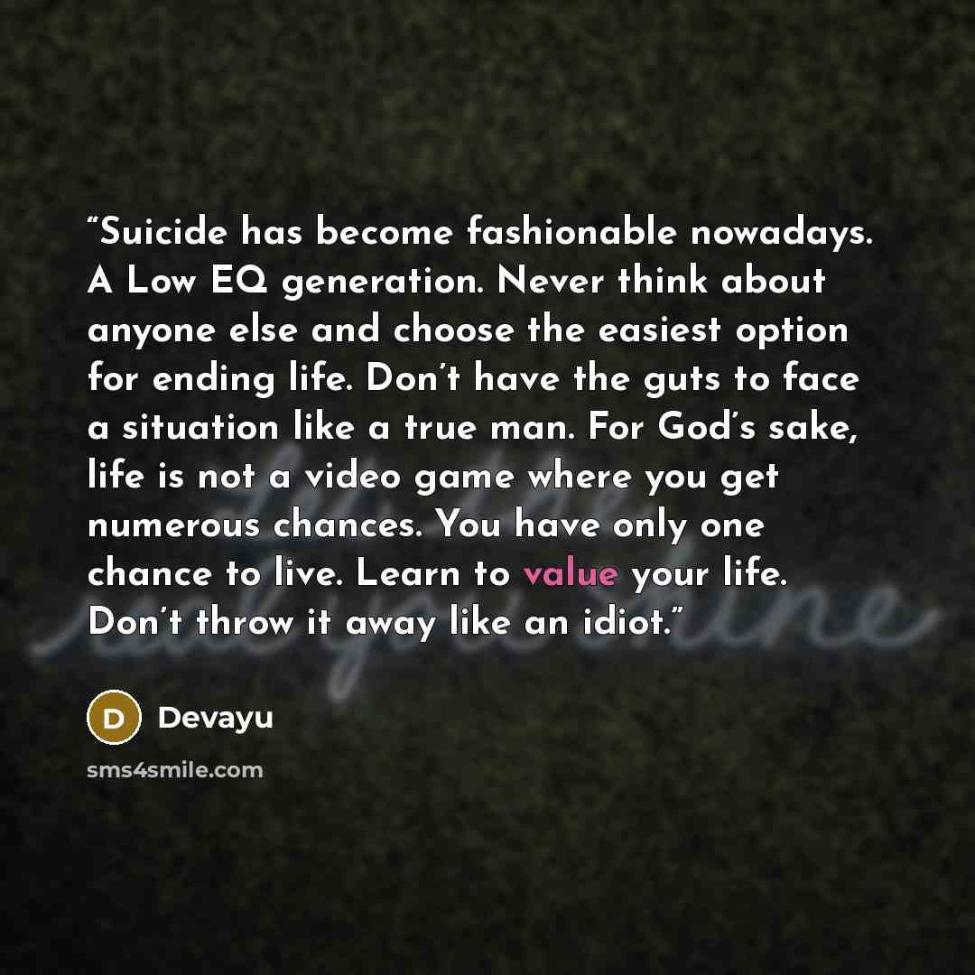 “Suicide has become fashionable nowadays. A Low EQ generation. Never think about anyone else and choose the easiest option for ending life. Don’t have the guts to face a situation like a true man. For God’s sake, life is not a video game where you get numerous chances. You have only one chance to…” quote by Devayu