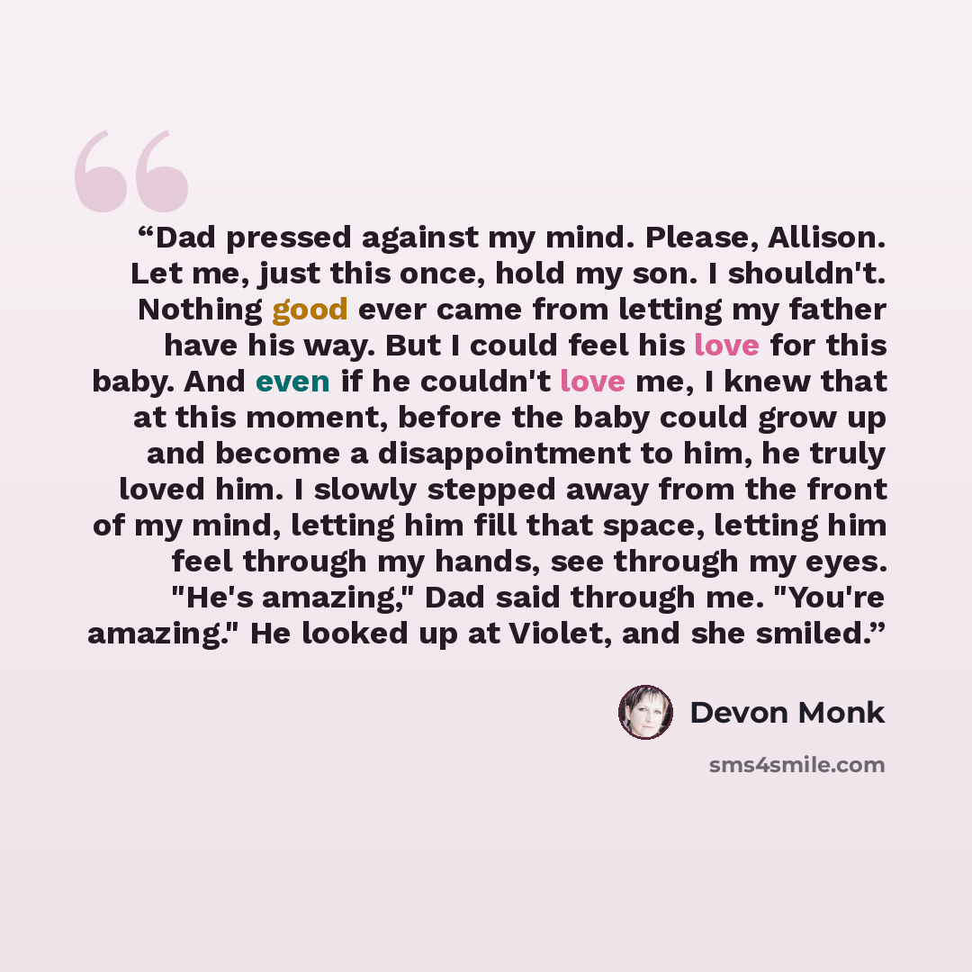 “Dad pressed against my mind. Please, Allison. Let me, just this once, hold my son. I shouldn't. Nothing good ever came from letting my father have his way. But I could feel his love for this baby. And even if he couldn't love me, I knew that at this moment, before the baby could grow up and become…” quote by Devon Monk
