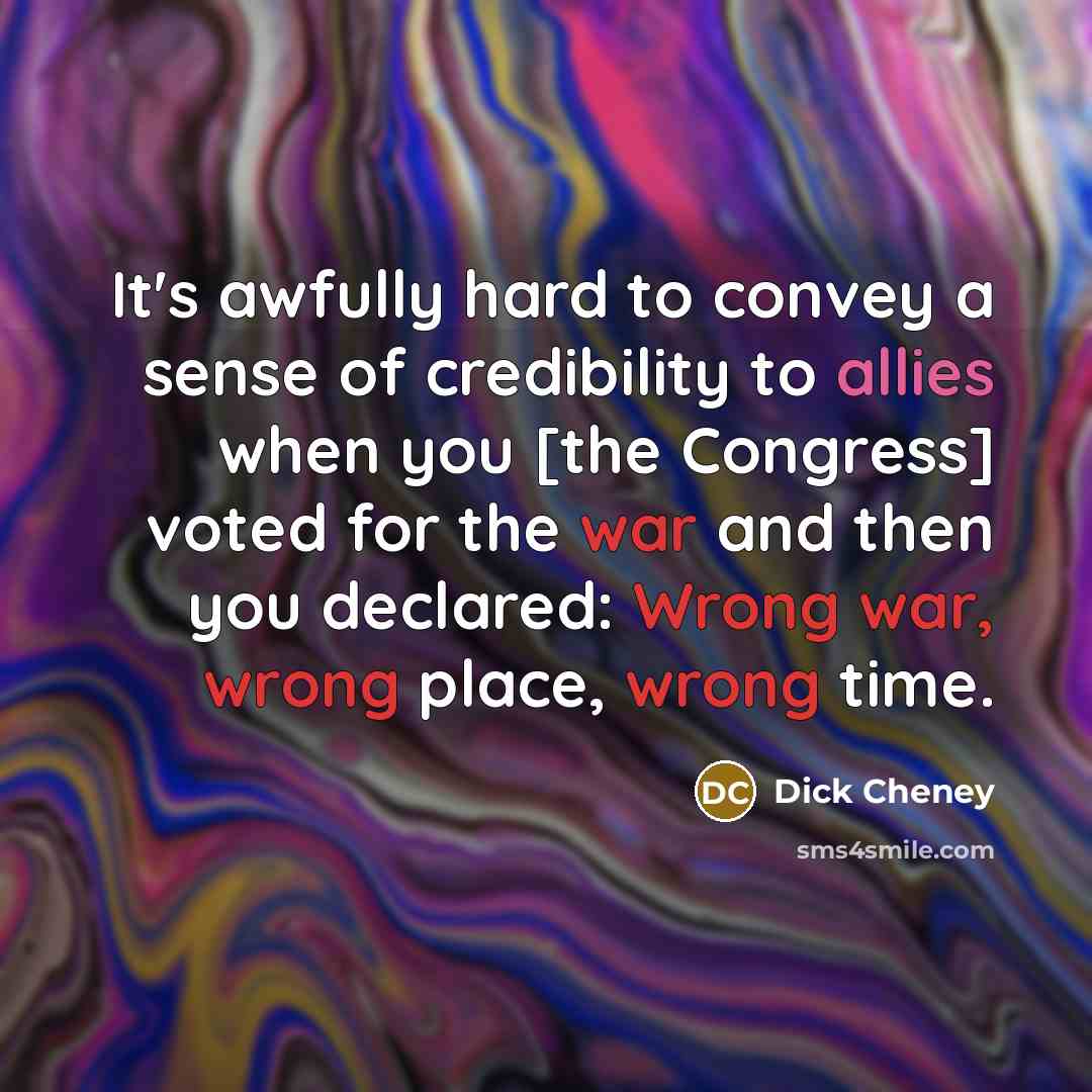 “It's awfully hard to convey a sense of credibility to allies when you [the Congress] voted for the war and then you declared: Wrong war, wrong place, wrong time.” quote by Dick Cheney