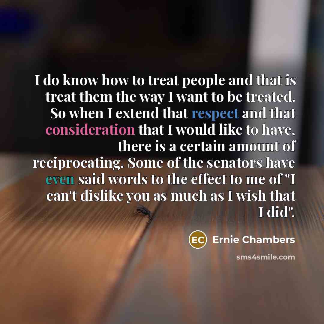 “I do know how to treat people and that is treat them the way I want to be treated. So when I extend that respect and that consideration that I would like to have, there is a certain amount of reciprocating. Some of the senators have even said words to the effect to me of "I can't dislike you as…” quote by Ernie Chambers