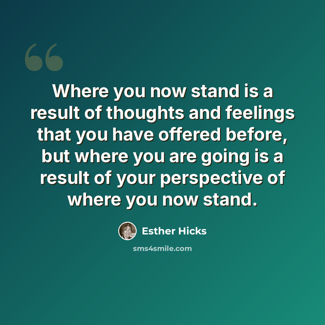 “Where you now stand is a result of thoughts and feelings that you have offered before, but where you are going is a result of your perspective of where you now stand.” quote by Esther Hicks