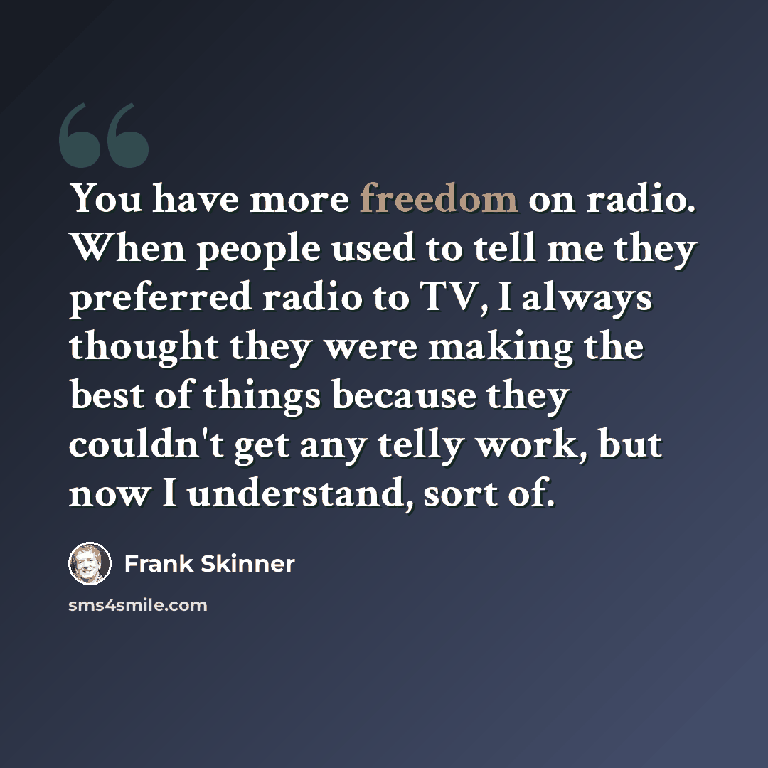 “You have more freedom on radio. When people used to tell me they preferred radio to TV, I always thought they were making the best of things because they couldn't get any telly work, but now I understand, sort of.” quote by Frank Skinner