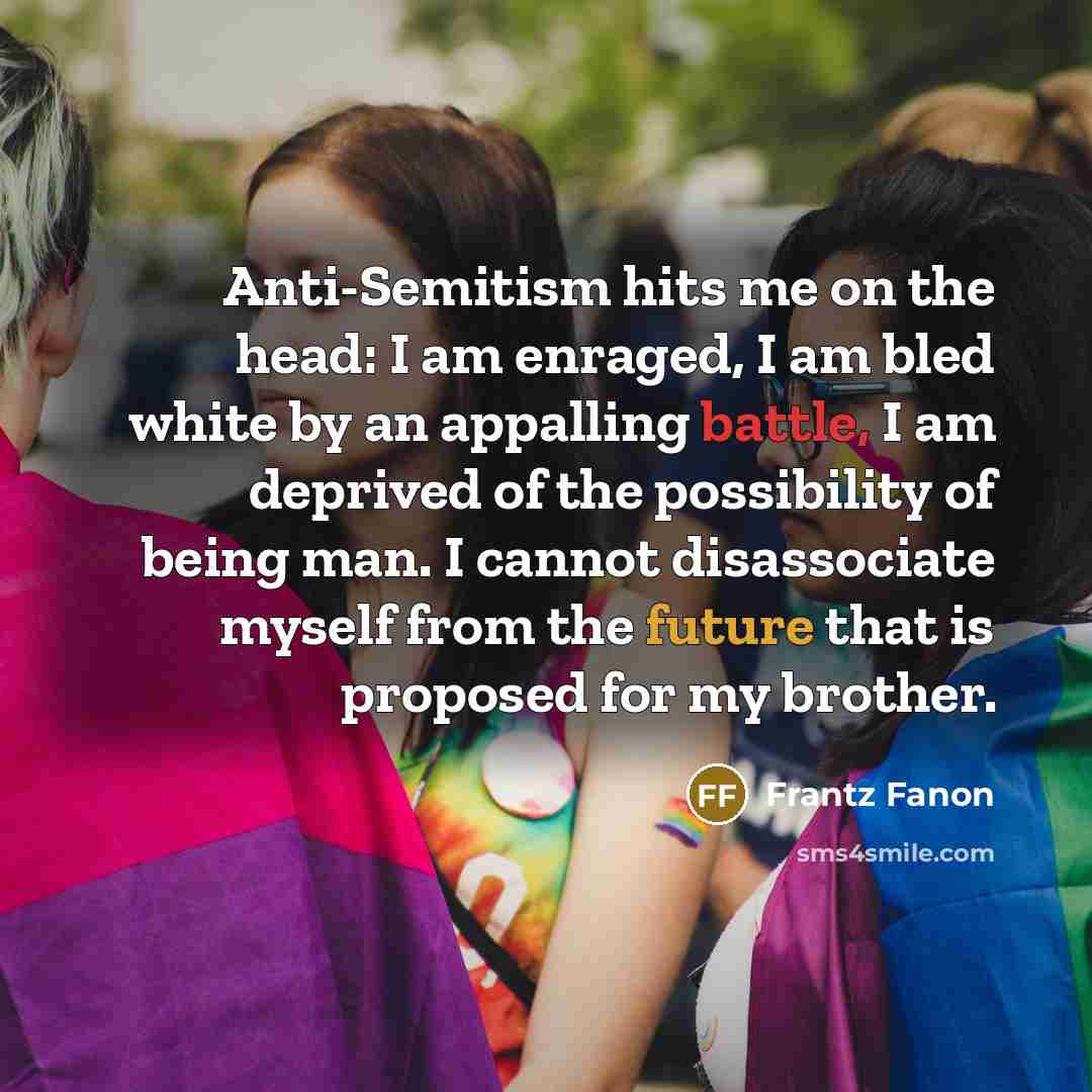 “Anti-Semitism hits me on the head: I am enraged, I am bled white by an appalling battle, I am deprived of the possibility of being man. I cannot disassociate myself from the future that is proposed for my brother.” quote by Frantz Fanon