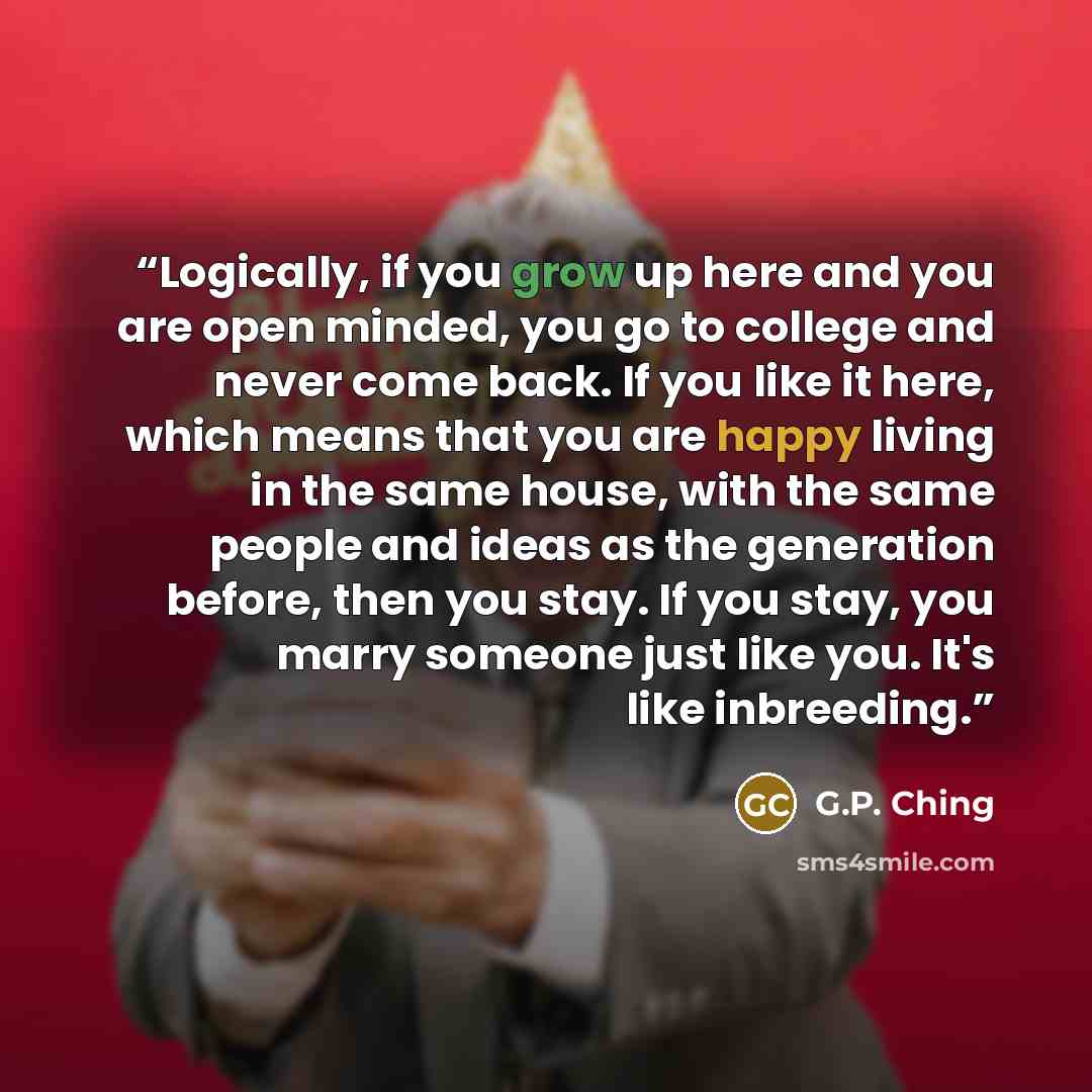 “Logically, if you grow up here and you are open minded, you go to college and never come back. If you like it here, which means that you are happy living in the same house, with the same people and ideas as the generation before, then you stay. If you stay, you marry someone just like you. It's…” quote by G.P. Ching