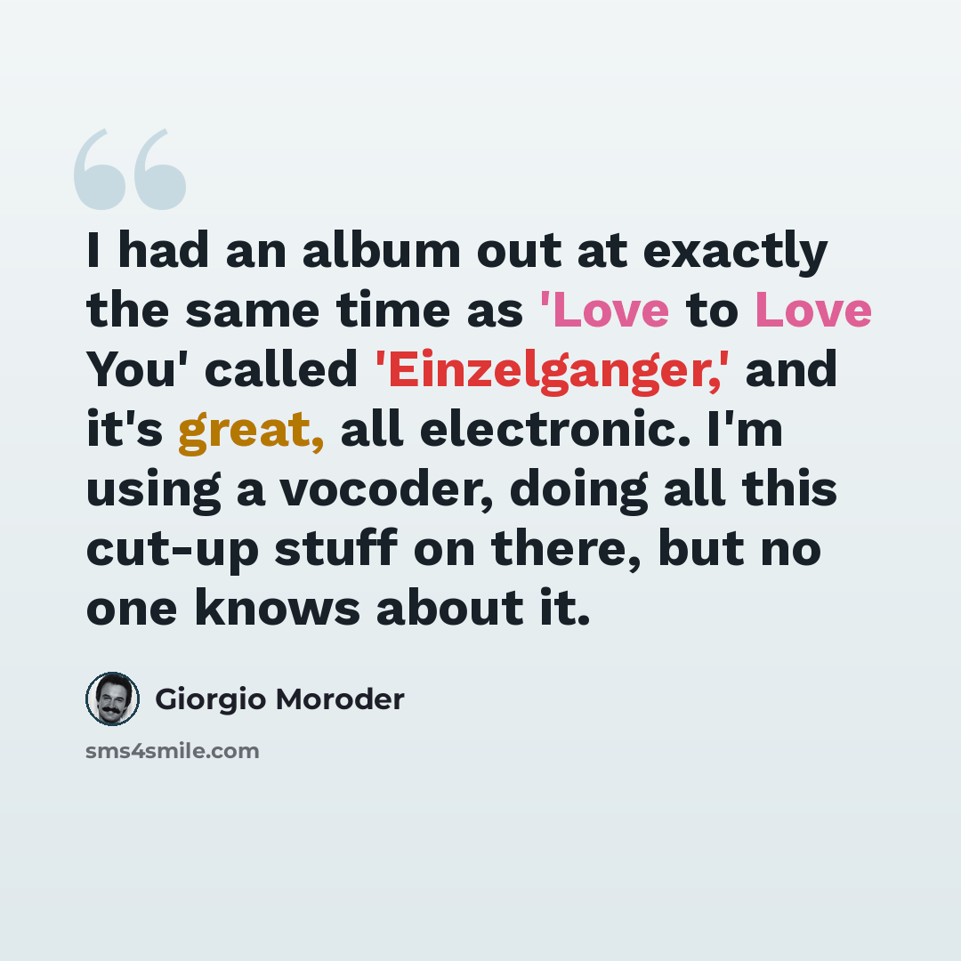 “I had an album out at exactly the same time as 'Love to Love You' called 'Einzelganger,' and it's great, all electronic. I'm using a vocoder, doing all this cut-up stuff on there, but no one knows about it.” quote by Giorgio Moroder
