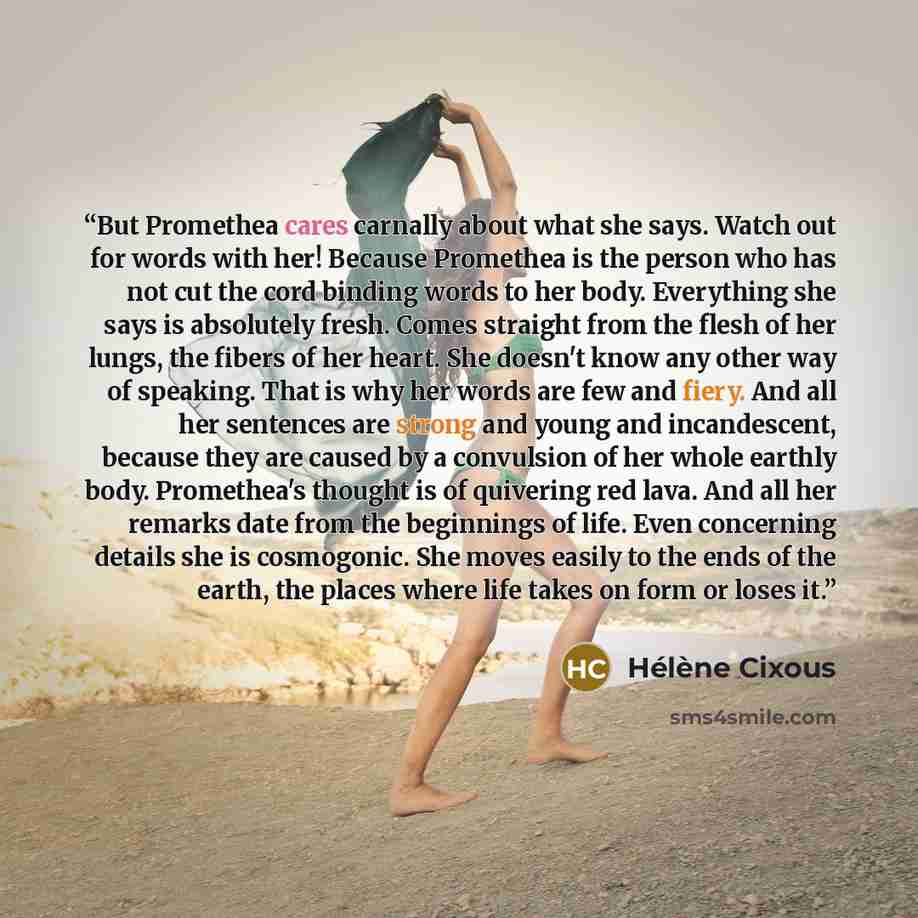 “But Promethea cares carnally about what she says. Watch out for words with her! Because Promethea is the person who has not cut the cord binding words to her body. Everything she says is absolutely fresh. Comes straight from the flesh of her lungs, the fibers of her heart. She doesn't know any…” quote by Hélène Cixous