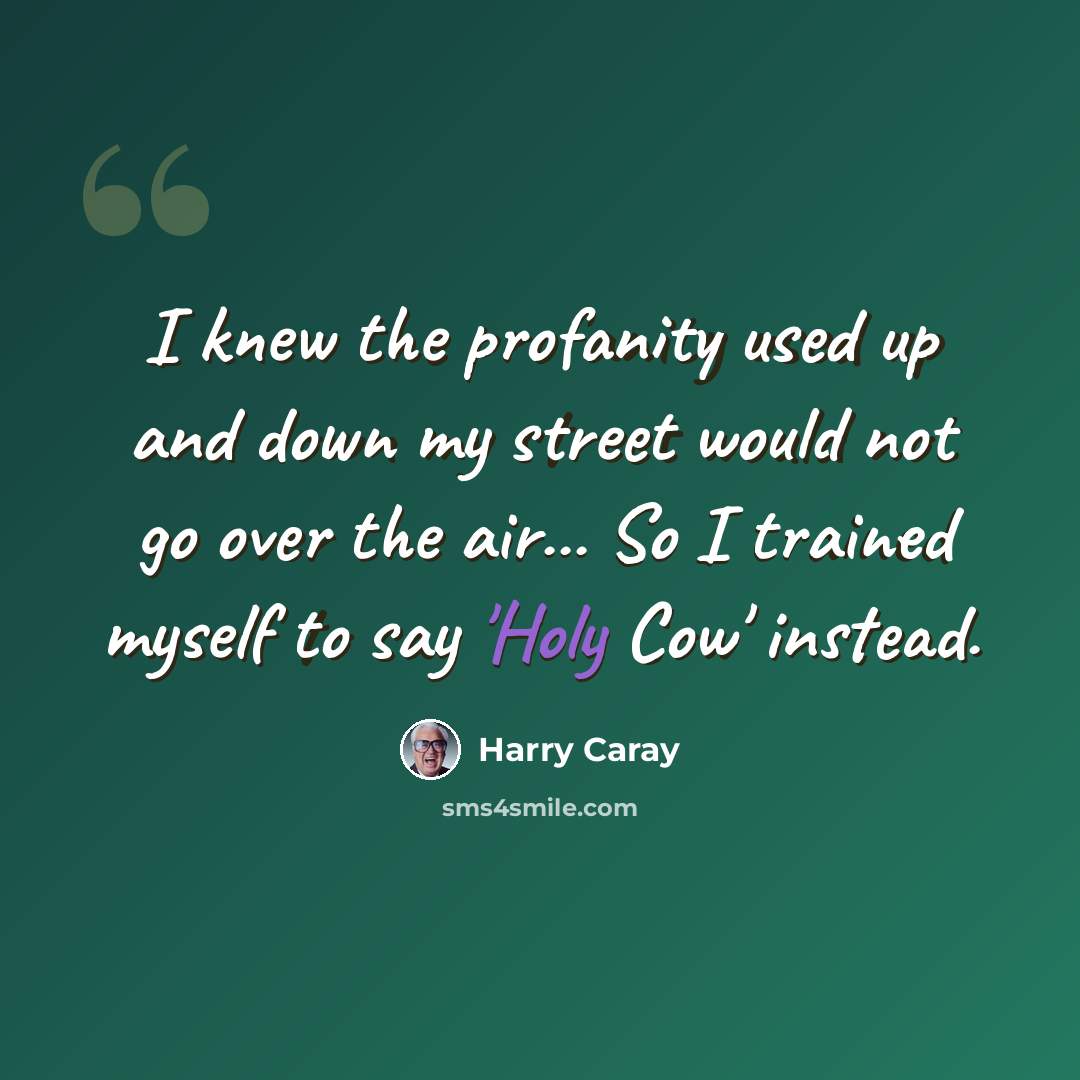 “I knew the profanity used up and down my street would not go over the air... So I trained myself to say 'Holy Cow' instead.” quote by Harry Caray