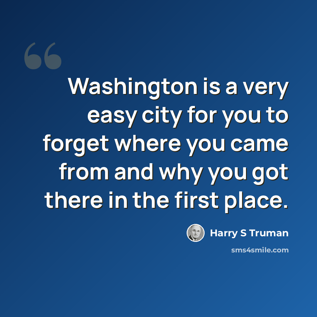 “Washington is a very easy city for you to forget where you came from and why you got there in the first place.” quote by Harry S Truman