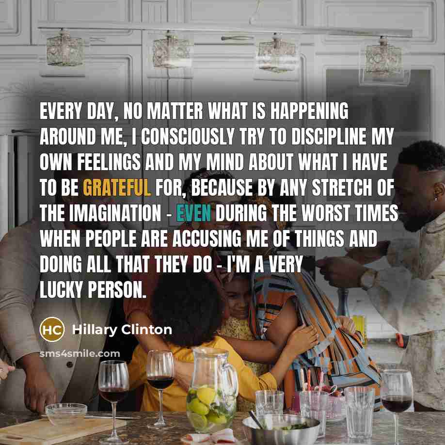 “Every day, no matter what is happening around me, I consciously try to discipline my own feelings and my mind about what I have to be grateful for, because by any stretch of the imagination - even during the worst times when people are accusing me of things and doing all that they do - I'm a very…” quote by Hillary Clinton