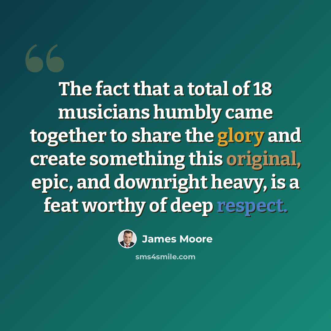 “The fact that a total of 18 musicians humbly came together to share the glory and create something this original, epic, and downright heavy, is a feat worthy of deep respect.” quote by James Moore