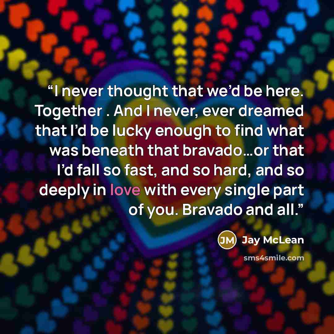 “I never thought that we’d be here. Together . And I never, ever dreamed that I’d be lucky enough to find what was beneath that bravado…or that I’d fall so fast, and so hard, and so deeply in love with every single part of you. Bravado and all.” quote by Jay McLean
