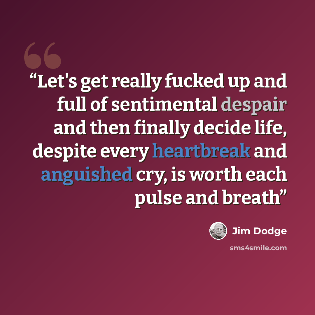 “Let's get really fucked up and full of sentimental despair and then finally decide life, despite every heartbreak and anguished cry, is worth each pulse and breath” quote by Jim Dodge