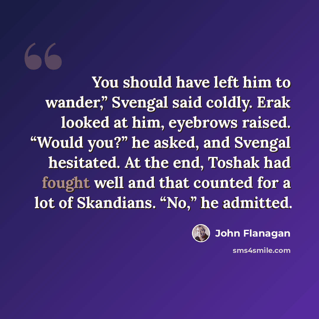 “You should have left him to wander,” Svengal said coldly. Erak looked at him, eyebrows raised. “Would you?” he asked, and Svengal hesitated. At the end, Toshak had fought well and that counted for a lot of Skandians. “No,” he admitted.” quote by John Flanagan