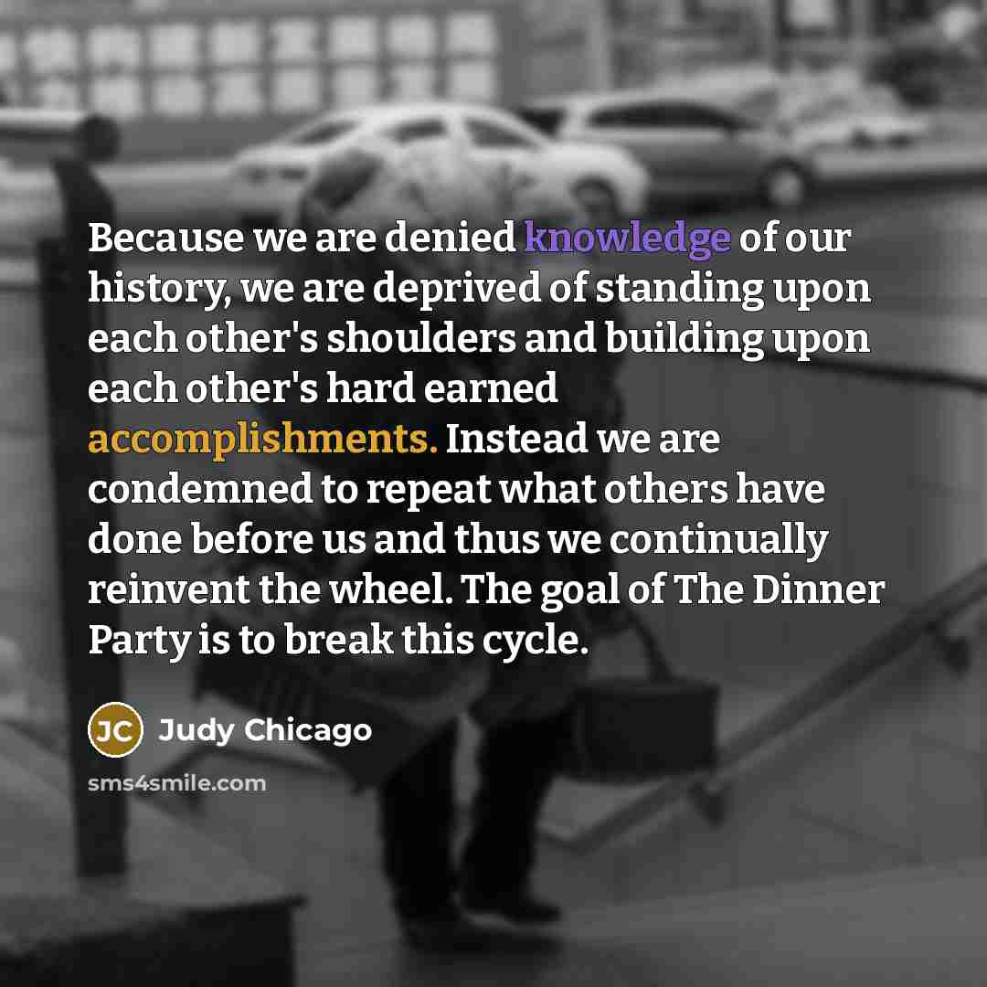 “Because we are denied knowledge of our history, we are deprived of standing upon each other's shoulders and building upon each other's hard earned accomplishments. Instead we are condemned to repeat what others have done before us and thus we continually reinvent the wheel. The goal of The Dinner…” quote by Judy Chicago
