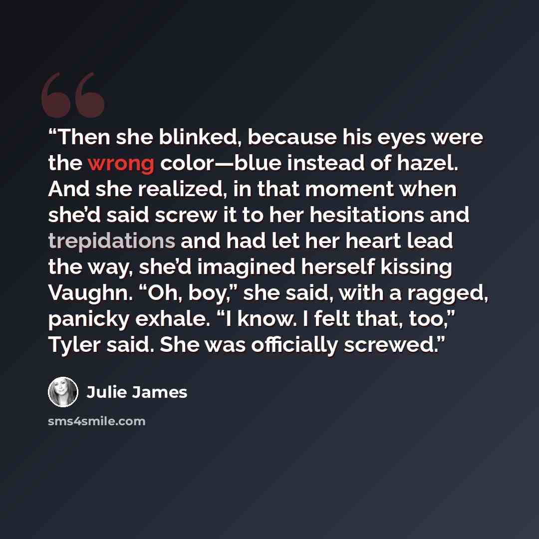 “Then she blinked, because his eyes were the wrong color—blue instead of hazel. And she realized, in that moment when she’d said screw it to her hesitations and trepidations and had let her heart lead the way, she’d imagined herself kissing Vaughn. “Oh, boy,” she said, with a ragged, panicky…” quote by Julie James