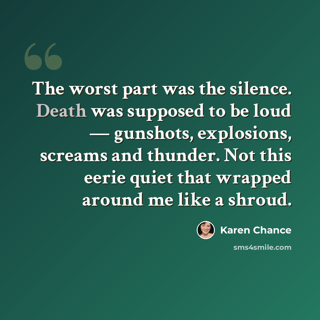 “The worst part was the silence. Death was supposed to be loud — gunshots, explosions, screams and thunder. Not this eerie quiet that wrapped around me like a shroud.” quote by Karen Chance