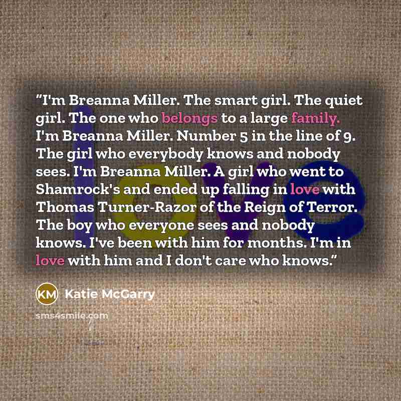 “I'm Breanna Miller. The smart girl. The quiet girl. The one who belongs to a large family. I'm Breanna Miller. Number 5 in the line of 9. The girl who everybody knows and nobody sees. I'm Breanna Miller. A girl who went to Shamrock's and ended up falling in love with Thomas Turner-Razor of the…” quote by Katie McGarry