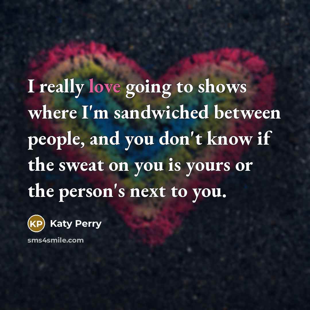 “I really love going to shows where I'm sandwiched between people, and you don't know if the sweat on you is yours or the person's next to you.” quote by Katy Perry