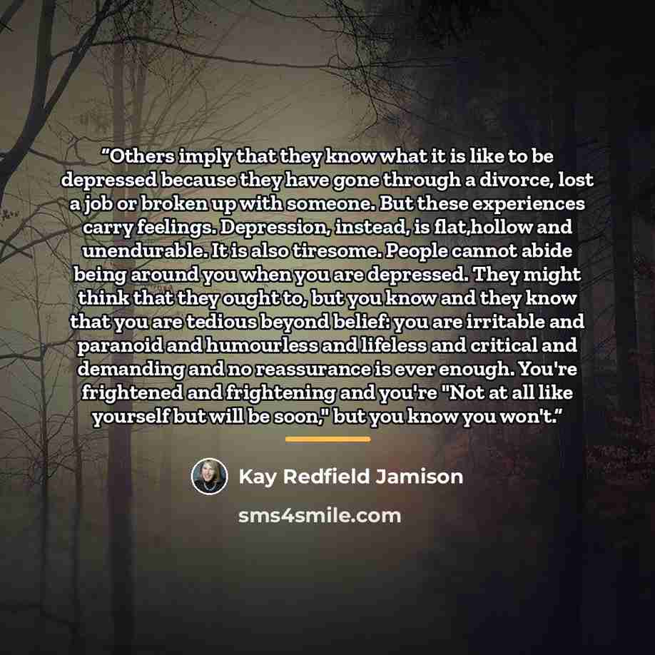 “Others imply that they know what it is like to be depressed because they have gone through a divorce, lost a job or broken up with someone. But these experiences carry feelings. Depression, instead, is flat,hollow and unendurable. It is also tiresome. People cannot abide being around you when you…” quote by Kay Redfield Jamison