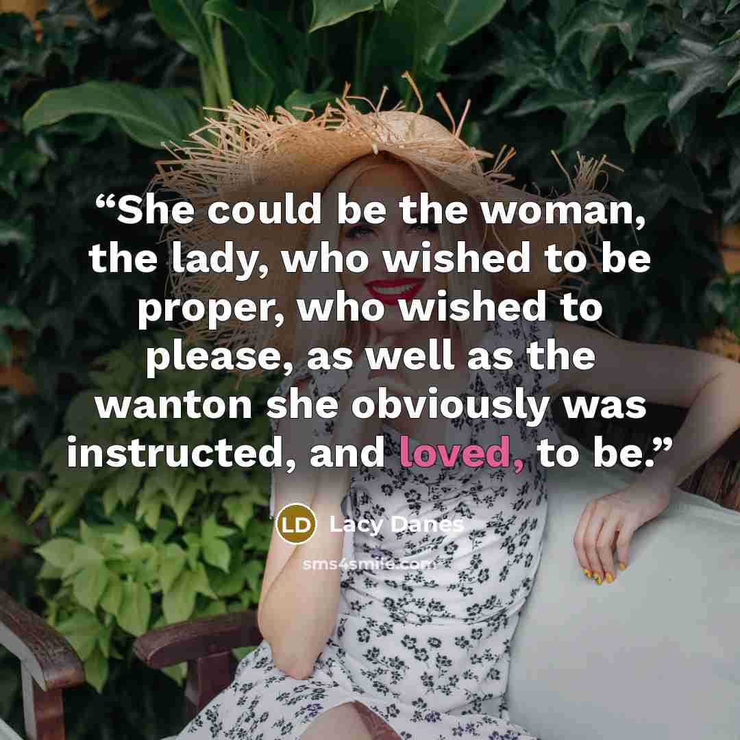 “She could be the woman, the lady, who wished to be proper, who wished to please, as well as the wanton she obviously was instructed, and loved, to be.” quote by Lacy Danes