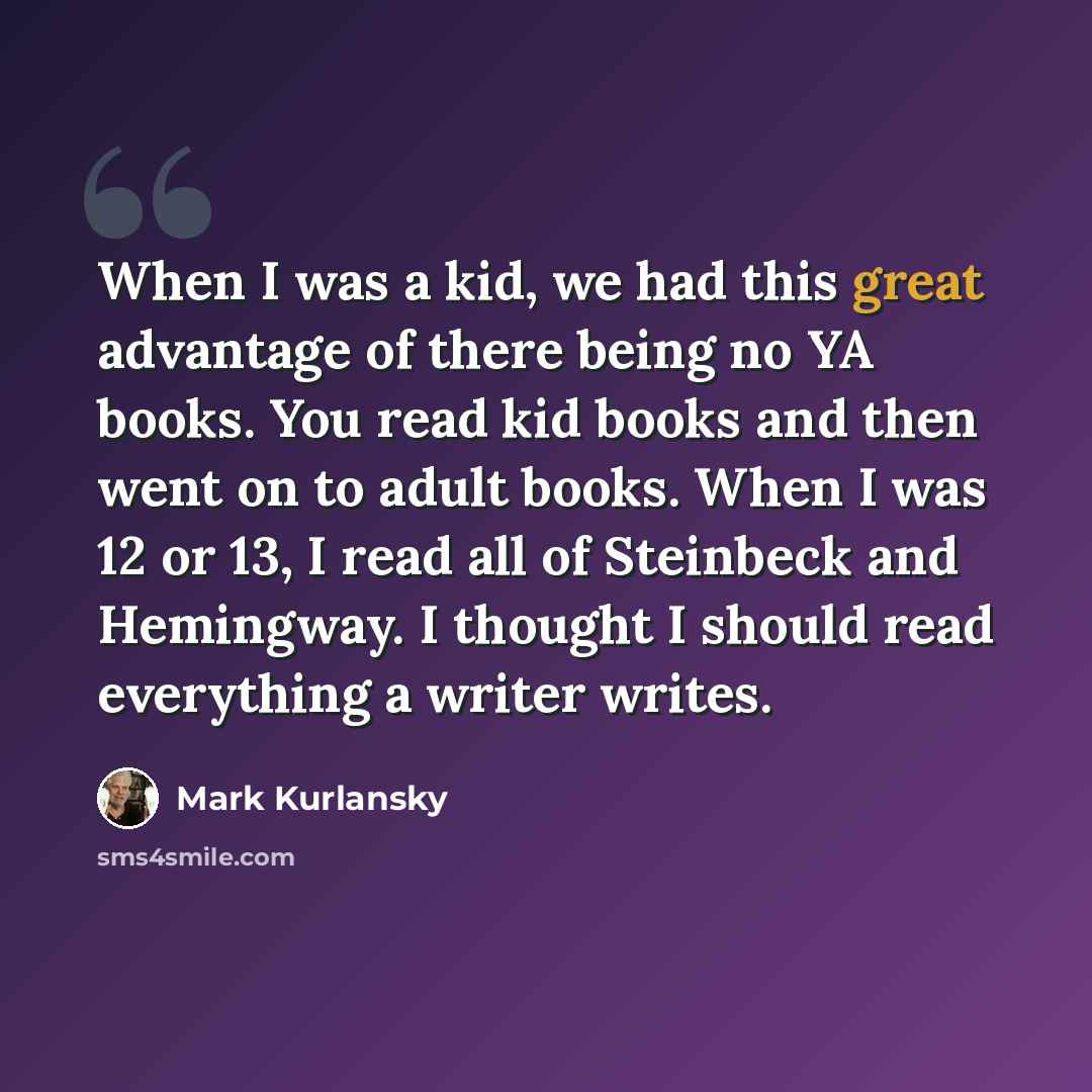 “When I was a kid, we had this great advantage of there being no YA books. You read kid books and then went on to adult books. When I was 12 or 13, I read all of Steinbeck and Hemingway. I thought I should read everything a writer writes.” quote by Mark Kurlansky