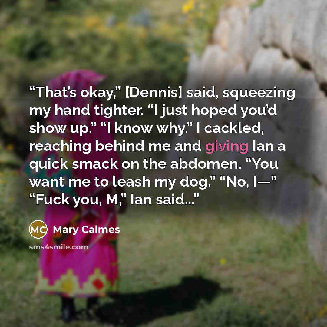 “That’s okay,” [Dennis] said, squeezing my hand tighter. “I just hoped you’d show up.” “I know why.” I cackled, reaching behind me and giving Ian a quick smack on the abdomen. “You want me to leash my dog.” “No, I—” “Fuck you, M,” Ian said...” quote by Mary Calmes
