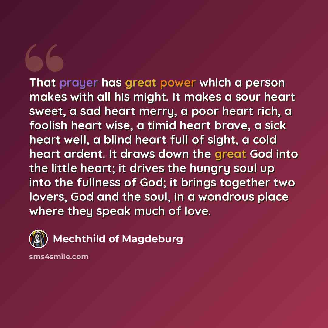 “That prayer has great power which a person makes with all his might. It makes a sour heart sweet, a sad heart merry, a poor heart rich, a foolish heart wise, a timid heart brave, a sick heart well, a blind heart full of sight, a cold heart ardent. It draws down the great God into the little heart…” quote by Mechthild of Magdeburg