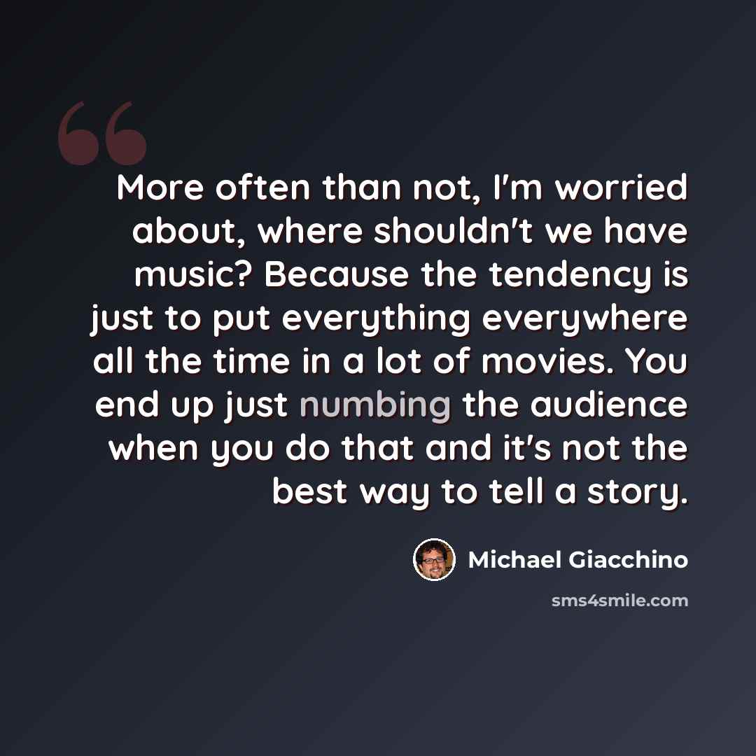 “More often than not, I'm worried about, where shouldn't we have music? Because the tendency is just to put everything everywhere all the time in a lot of movies. You end up just numbing the audience when you do that and it's not the best way to tell a story.” quote by Michael Giacchino