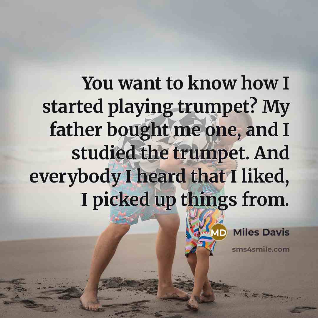 “You want to know how I started playing trumpet? My father bought me one, and I studied the trumpet. And everybody I heard that I liked, I picked up things from.” quote by Miles Davis