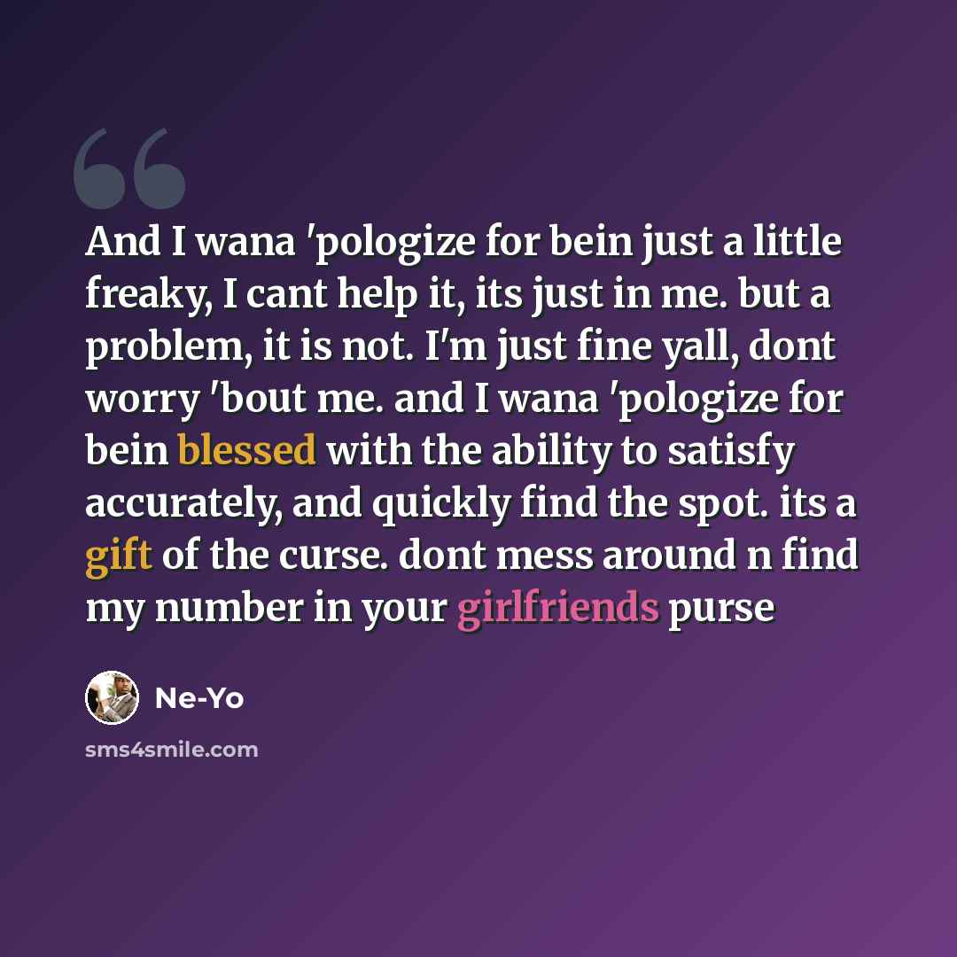 “And I wana 'pologize for bein just a little freaky, I cant help it, its just in me. but a problem, it is not. I'm just fine yall, dont worry 'bout me. and I wana 'pologize for bein blessed with the ability to satisfy accurately, and quickly find the spot. its a gift of the curse. dont mess around…” quote by Ne-yo