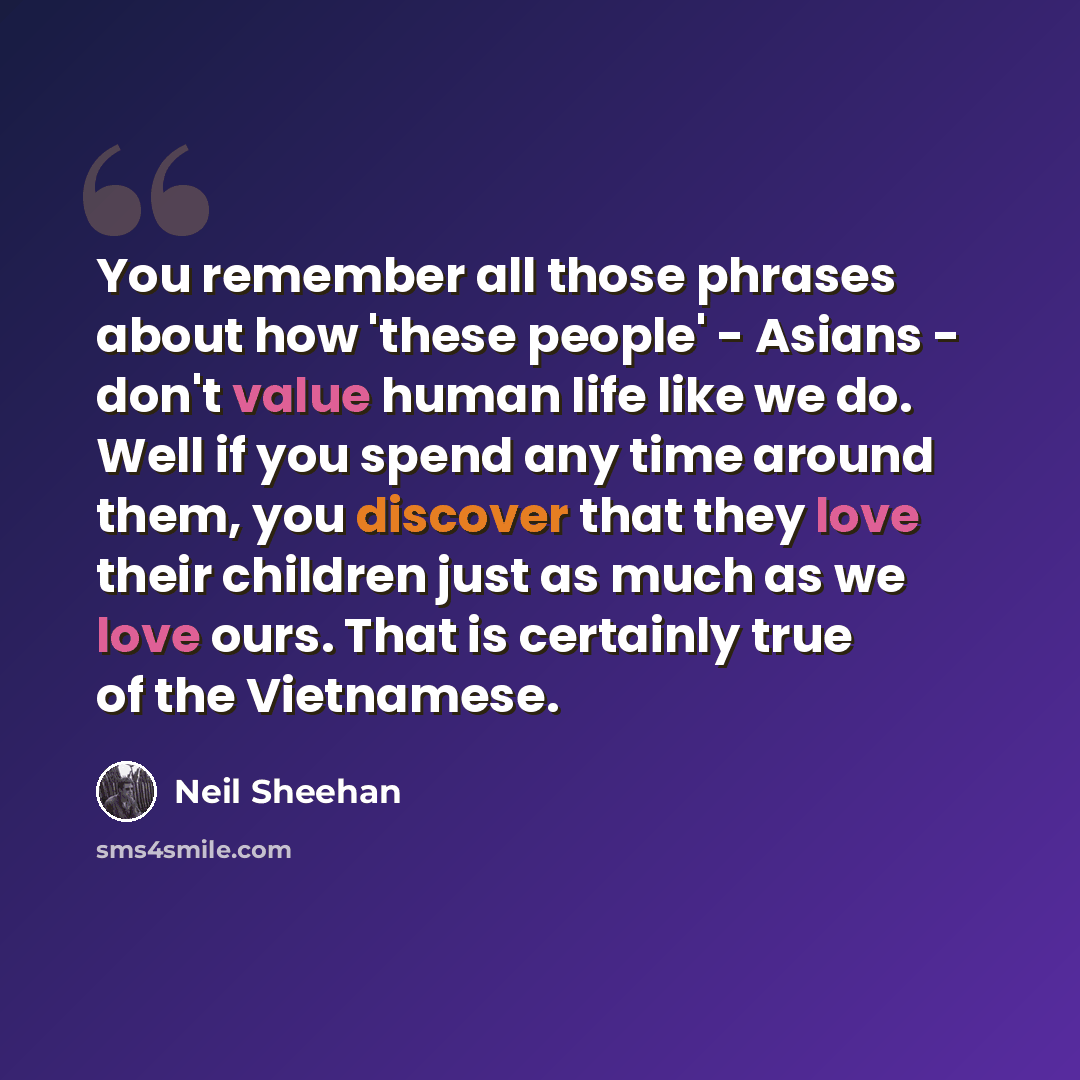 “You remember all those phrases about how 'these people' - Asians - don't value human life like we do. Well if you spend any time around them, you discover that they love their children just as much as we love ours. That is certainly true of the Vietnamese.” quote by Neil Sheehan