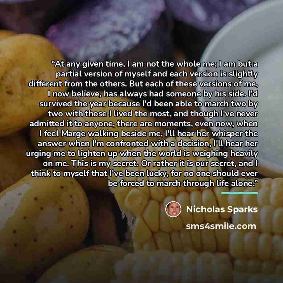 “At any given time, I am not the whole me; I am but a partial version of myself and each version is slightly different from the others. But each of these versions of me, I now believe, has always had someone by his side. I'd survived the year because I'd been able to march two by two with those I…” quote by Nicholas Sparks