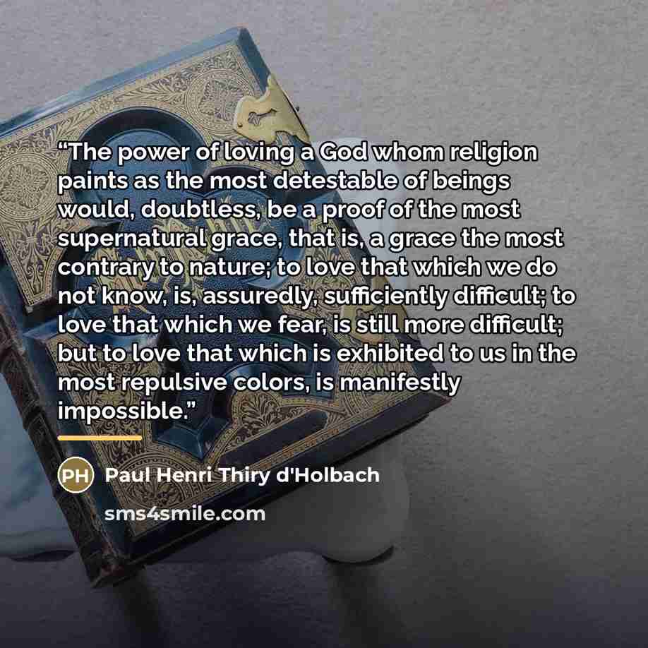 “The power of loving a God whom religion paints as the most detestable of beings would, doubtless, be a proof of the most supernatural grace, that is, a grace the most contrary to nature; to love that which we do not know, is, assuredly, sufficiently difficult; to love that which we fear, is still…” quote by Paul Henri Thiry d'Holbach