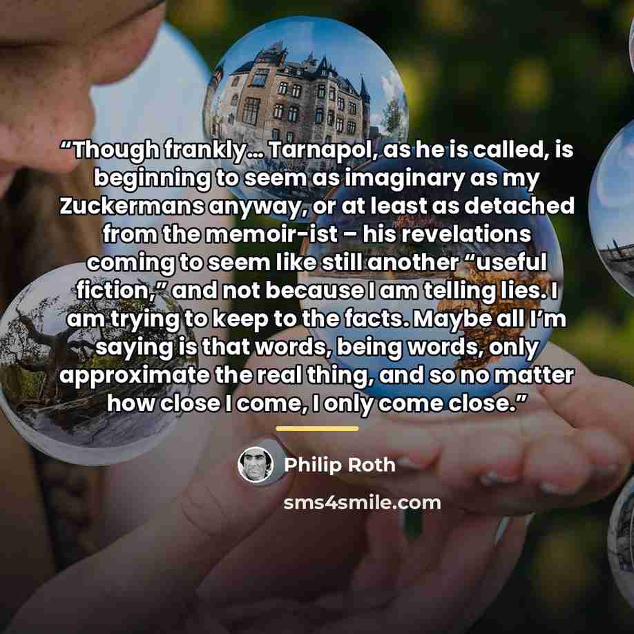 “Though frankly… Tarnapol, as he is called, is beginning to seem as imaginary as my Zuckermans anyway, or at least as detached from the memoir-ist – his revelations coming to seem like still another “useful fiction,” and not because I am telling lies. I am trying to keep to the facts. Maybe all I’m…” quote by Philip Roth