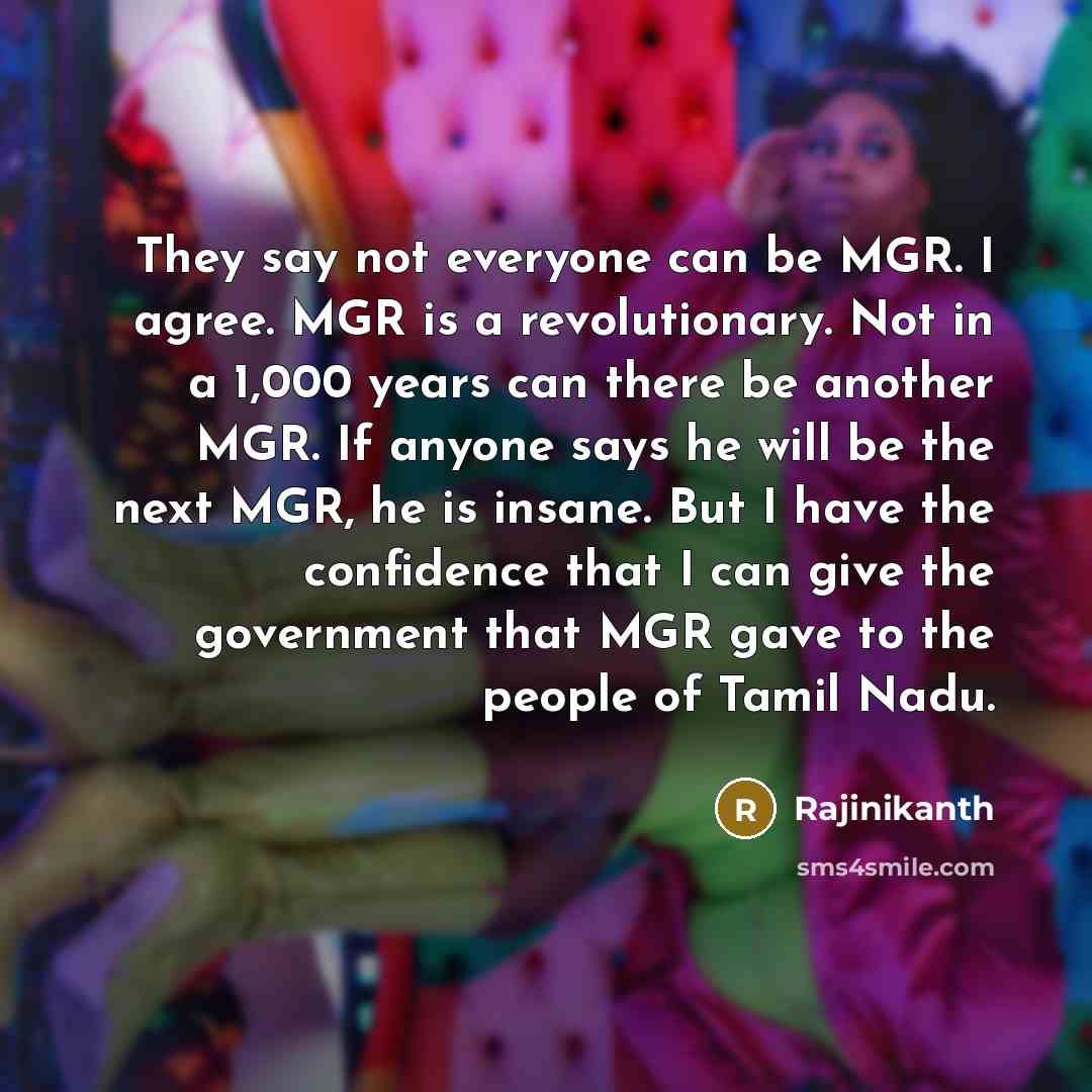 “They say not everyone can be MGR. I agree. MGR is a revolutionary. Not in a 1,000 years can there be another MGR. If anyone says he will be the next MGR, he is insane. But I have the confidence that I can give the government that MGR gave to the people of Tamil Nadu.” quote by Rajinikanth