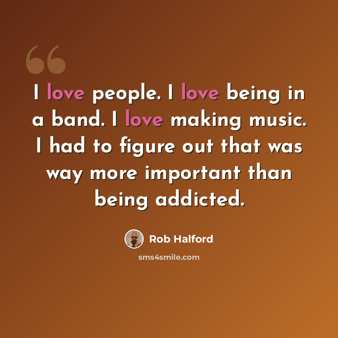 “I love people. I love being in a band. I love making music. I had to figure out that was way more important than being addicted.” quote by Rob Halford