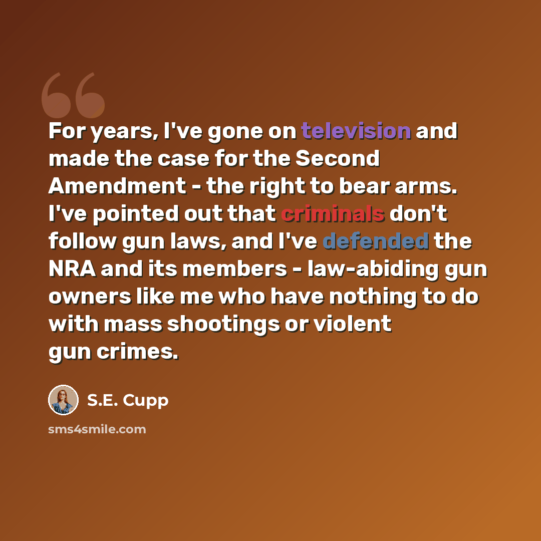 “For years, I've gone on television and made the case for the Second Amendment - the right to bear arms. I've pointed out that criminals don't follow gun laws, and I've defended the NRA and its members - law-abiding gun owners like me who have nothing to do with mass shootings or violent gun crimes.” quote by S.E. Cupp