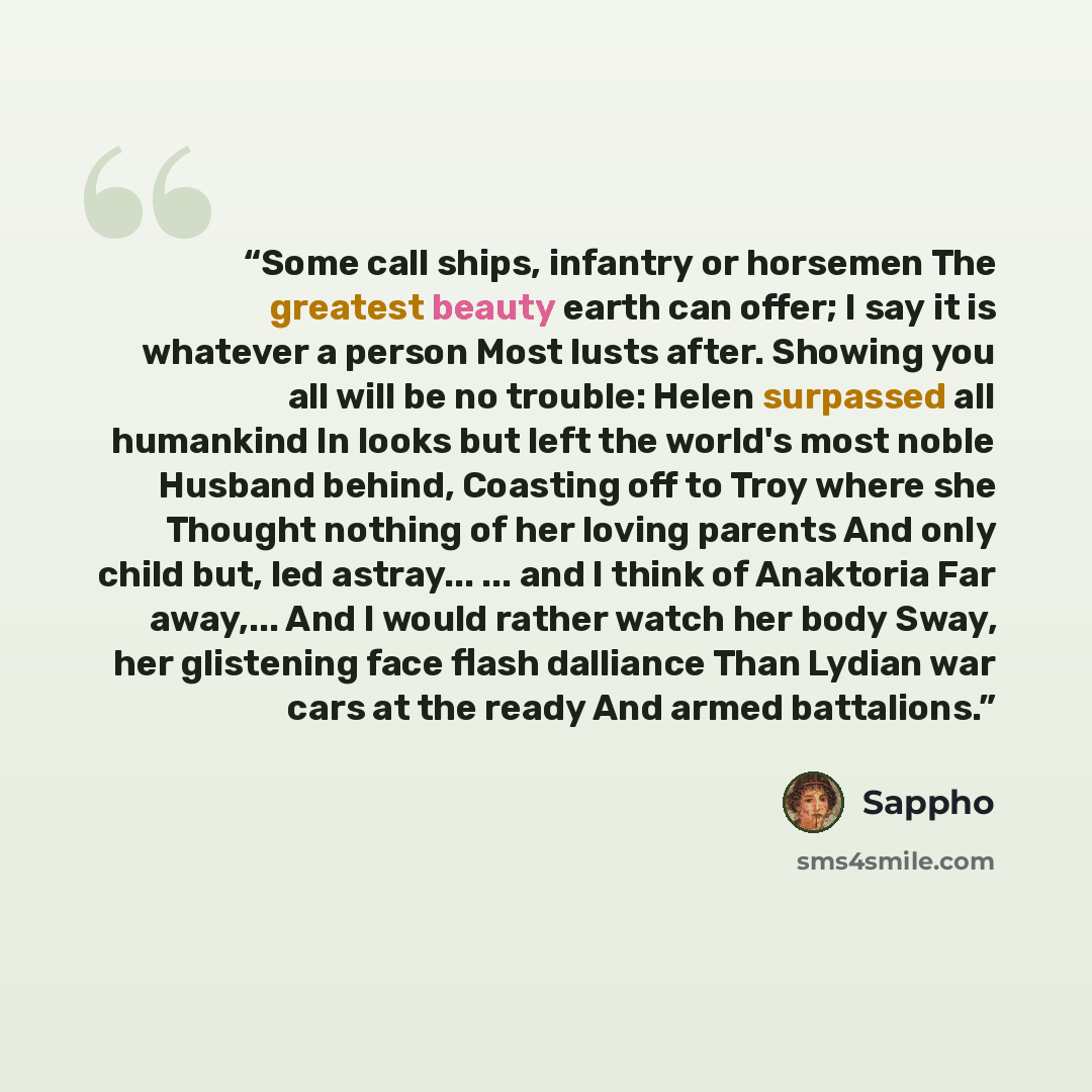 “Some call ships, infantry or horsemen The greatest beauty earth can offer; I say it is whatever a person Most lusts after. Showing you all will be no trouble: Helen surpassed all humankind In looks but left the world's most noble Husband behind, Coasting off to Troy where she Thought nothing of…” quote by Sappho