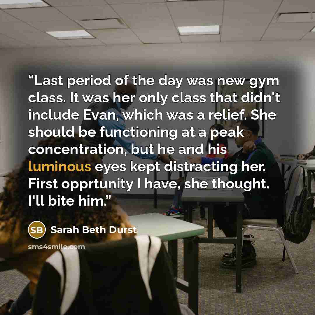 “Last period of the day was new gym class. It was her only class that didn't include Evan, which was a relief. She should be functioning at a peak concentration, but he and his luminous eyes kept distracting her. First opprtunity I have, she thought. I'll bite him.” quote by Sarah Beth Durst