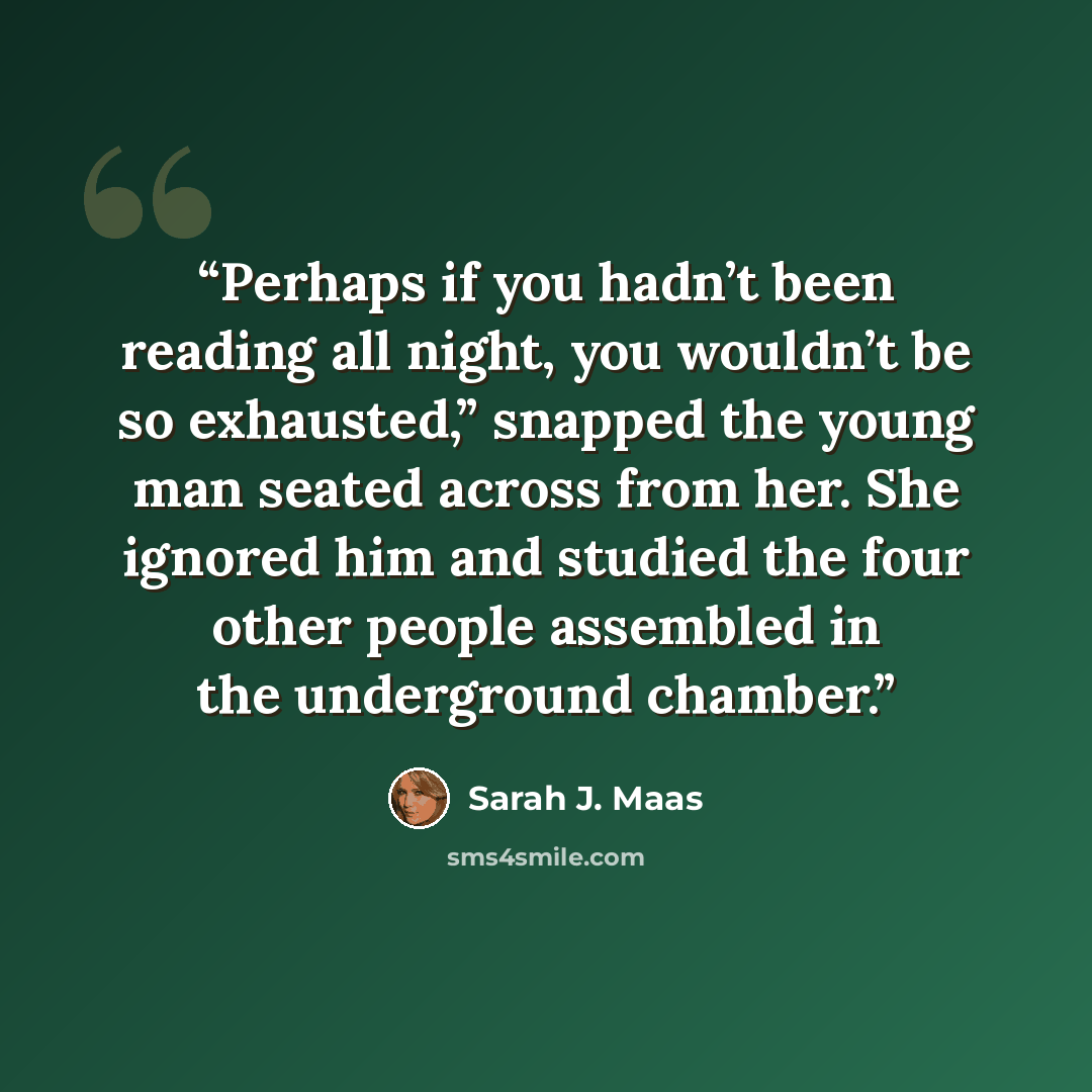 “Perhaps if you hadn’t been reading all night, you wouldn’t be so exhausted,” snapped the young man seated across from her. She ignored him and studied the four other people assembled in the underground chamber.” quote by Sarah J. Maas